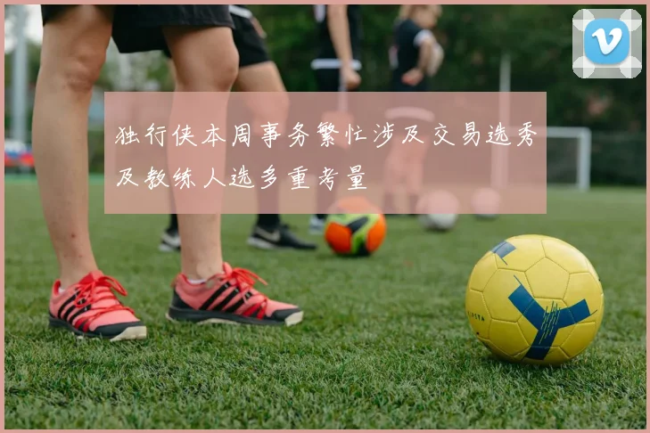 独行侠本周事务繁忙涉及交易选秀及教练人选多重考量
