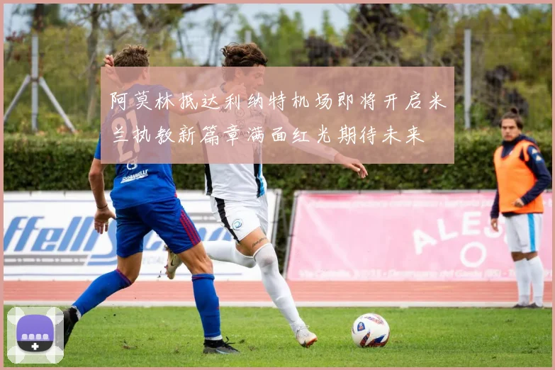 阿莫林抵达利纳特机场即将开启米兰执教新篇章满面红光期待未来
