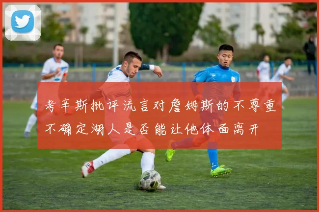 考辛斯批评流言对詹姆斯的不尊重不确定湖人是否能让他体面离开