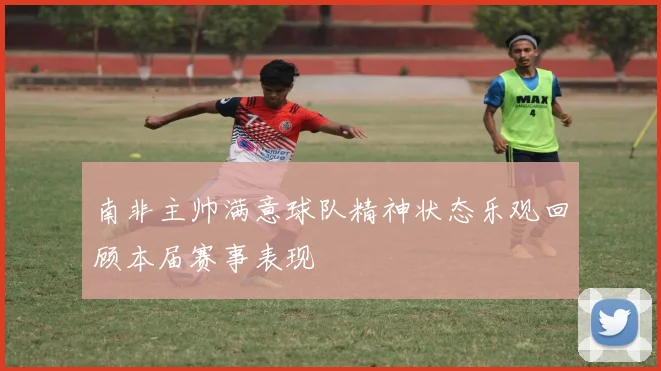 南非主帅满意球队精神状态乐观回顾本届赛事表现