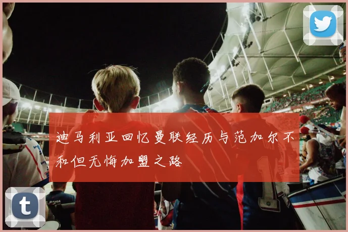迪马利亚回忆曼联经历与范加尔不和但无悔加盟之路