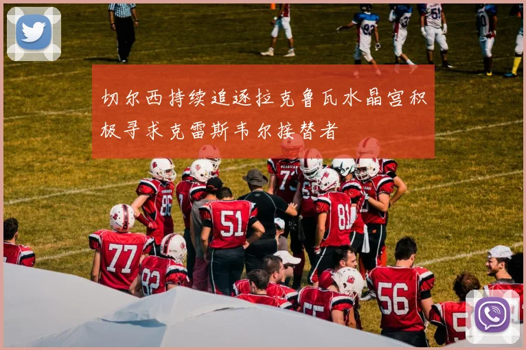 切尔西持续追逐拉克鲁瓦水晶宫积极寻求克雷斯韦尔接替者
