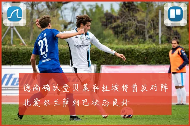 德尚确认登贝莱和杜埃将首发对阵北爱尔兰萨利巴状态良好