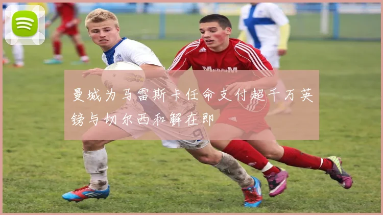 曼城为马雷斯卡任命支付超千万英镑与切尔西和解在即