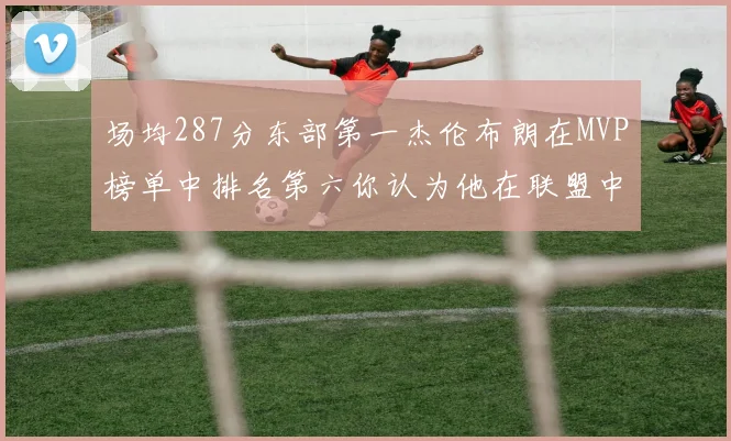 场均287分东部第一杰伦布朗在MVP榜单中排名第六你认为他在联盟中应排第几