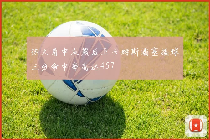 热火看中灰熊后卫卡姆斯潘塞接球三分命中率高达457