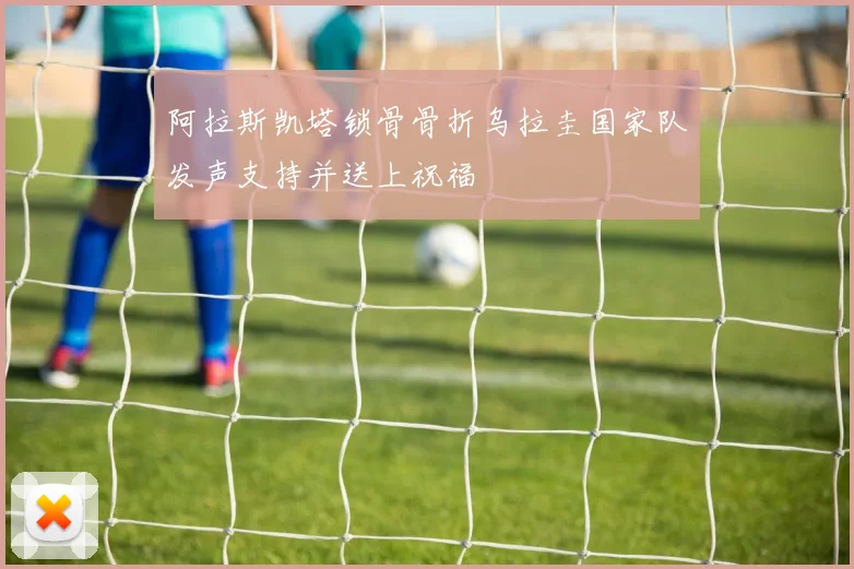 阿拉斯凯塔锁骨骨折乌拉圭国家队发声支持并送上祝福