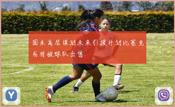 国米高层谋划未来引援计划比塞克或将被球队出售