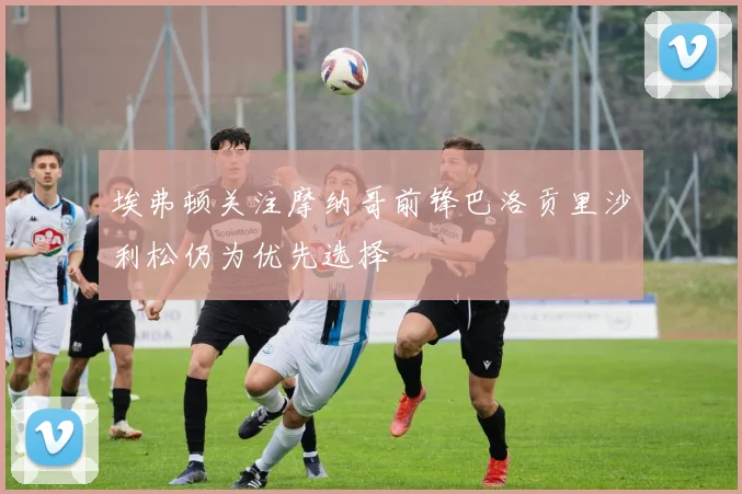 埃弗顿关注摩纳哥前锋巴洛贡里沙利松仍为优先选择