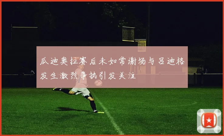 瓜迪奥拉赛后未如常谢场与吕迪格发生激烈争执引发关注