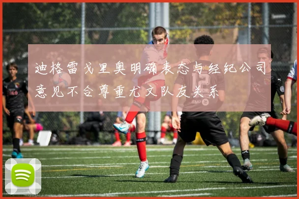 迪格雷戈里奥明确表态与经纪公司意见不合尊重尤文队友关系
