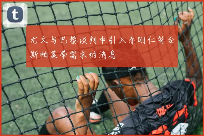 尤文与巴黎谈判中引入李刚仁符合斯帕莱蒂需求的消息