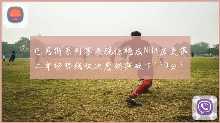 巴恩斯系列赛表现惊艳成NBA历史第二年轻锋线仅次詹姆斯砍下150分50助