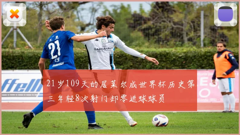 21岁109天的居莱尔成世界杯历史第三年轻8次射门却零进球球员