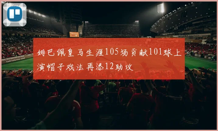 姆巴佩皇马生涯105场贡献101球上演帽子戏法再添12助攻