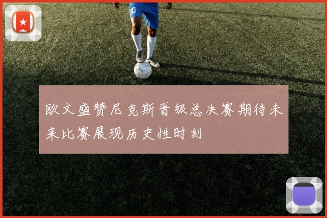 欧文盛赞尼克斯晋级总决赛期待未来比赛展现历史性时刻