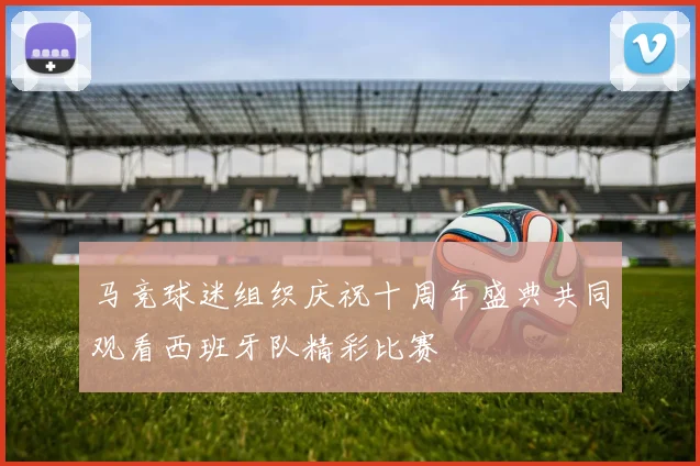 马竞球迷组织庆祝十周年盛典共同观看西班牙队精彩比赛