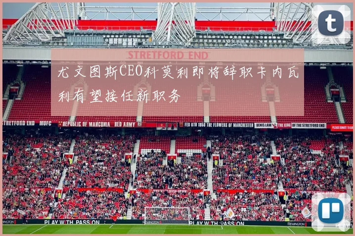 尤文图斯CEO科莫利即将辞职卡内瓦利有望接任新职务