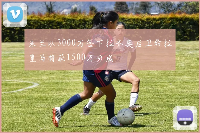 米兰以3000万签下拉齐奥后卫希拉皇马将获1500万分成