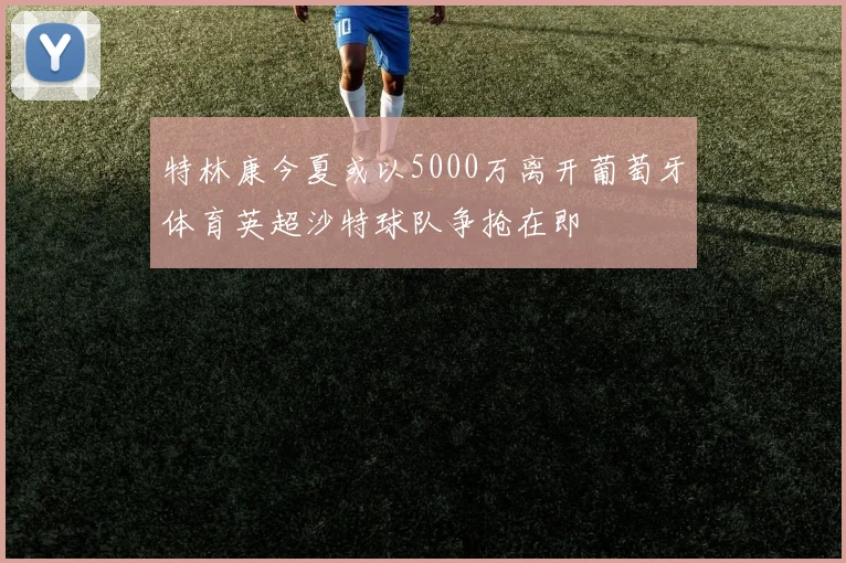 特林康今夏或以5000万离开葡萄牙体育英超沙特球队争抢在即