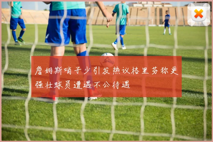 詹姆斯哨子少引发热议格里芬称更强壮球员遭遇不公待遇