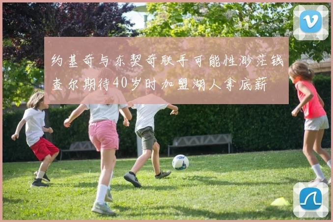 约基奇与东契奇联手可能性渺茫钱查尔期待40岁时加盟湖人拿底薪