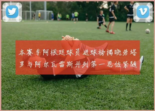 本赛季阿根廷球员进球榜揭晓劳塔罗与阿尔瓦雷斯并列第一恩佐紧随其后