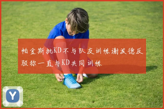 帕金斯批KD不与队友训练谢泼德反驳称一直与KD共同训练