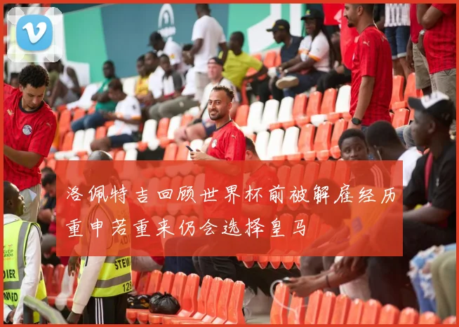 洛佩特吉回顾世界杯前被解雇经历重申若重来仍会选择皇马