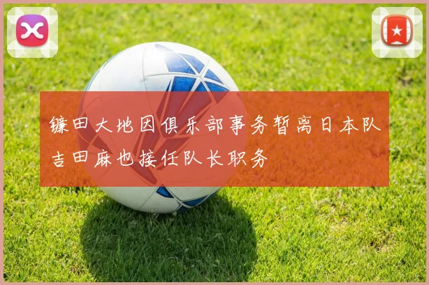 镰田大地因俱乐部事务暂离日本队吉田麻也接任队长职务