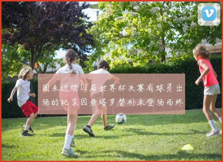 国米连续11届世界杯决赛有球员出场的纪录因劳塔罗替补未登场而终止