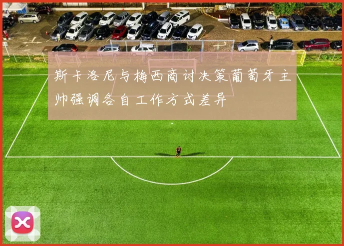 斯卡洛尼与梅西商讨决策葡萄牙主帅强调各自工作方式差异