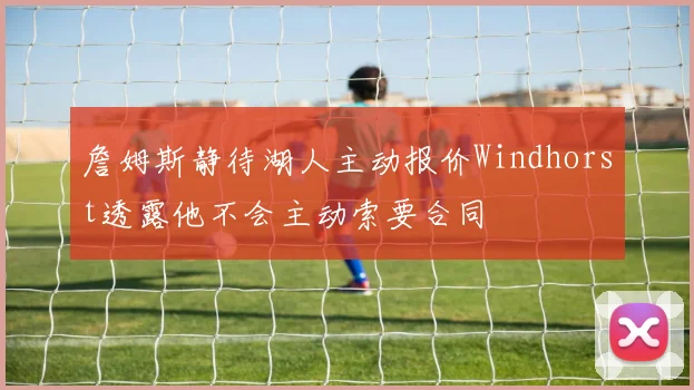 詹姆斯静待湖人主动报价Windhorst透露他不会主动索要合同