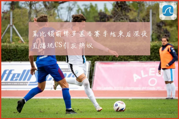 莱比锡前锋罗慕洛赛季结束后深夜直播玩CS引发热议